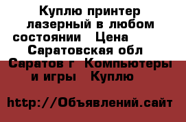 Куплю принтер лазерный в любом состоянии › Цена ­ 300 - Саратовская обл., Саратов г. Компьютеры и игры » Куплю   